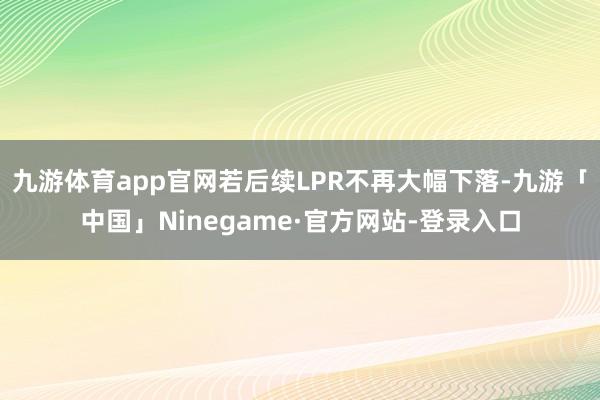 九游体育app官网若后续LPR不再大幅下落-九游「中国」Ninegame·官方网站-登录入口