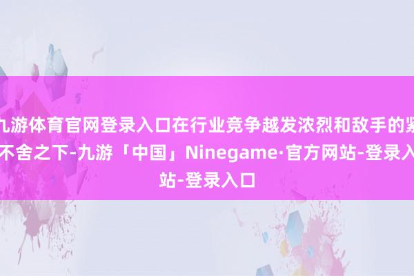 九游体育官网登录入口在行业竞争越发浓烈和敌手的紧追不舍之下-九游「中国」Ninegame·官方网站-登录入口