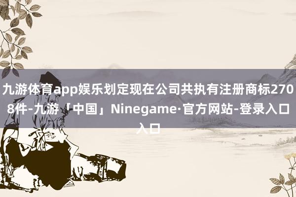 九游体育app娱乐划定现在公司共执有注册商标2708件-九游「中国」Ninegame·官方网站-登录入口