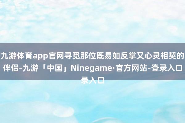 九游体育app官网寻觅那位既易如反掌又心灵相契的伴侣-九游「中国」Ninegame·官方网站-登录入口