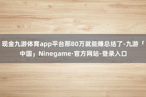 现金九游体育app平台那80万就能赚总结了-九游「中国」Ninegame·官方网站-登录入口