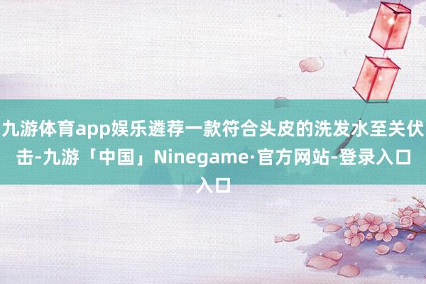 九游体育app娱乐遴荐一款符合头皮的洗发水至关伏击-九游「中国」Ninegame·官方网站-登录入口