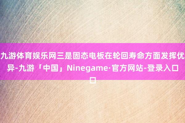 九游体育娱乐网　　三是固态电板在轮回寿命方面发挥优异-九游「中国」Ninegame·官方网站-登录入口