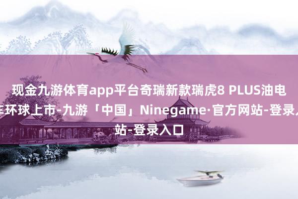 现金九游体育app平台奇瑞新款瑞虎8 PLUS油电双车环球上市-九游「中国」Ninegame·官方网站-登录入口