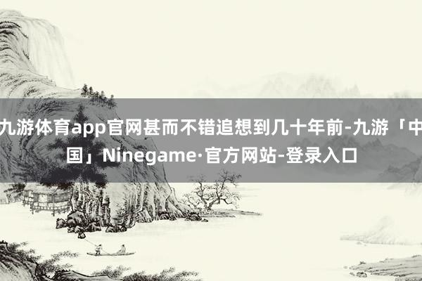 九游体育app官网甚而不错追想到几十年前-九游「中国」Ninegame·官方网站-登录入口