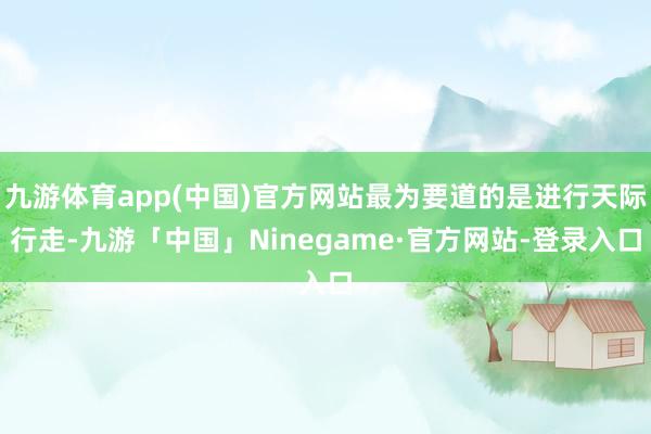 九游体育app(中国)官方网站最为要道的是进行天际行走-九游「中国」Ninegame·官方网站-登录入口