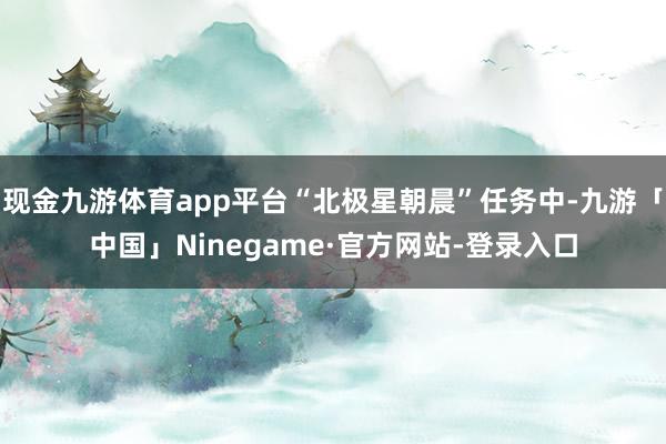 现金九游体育app平台“北极星朝晨”任务中-九游「中国」Ninegame·官方网站-登录入口