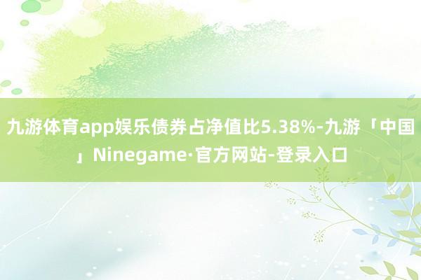 九游体育app娱乐债券占净值比5.38%-九游「中国」Ninegame·官方网站-登录入口