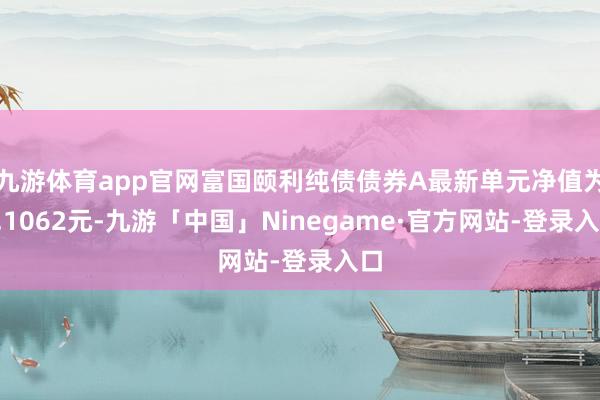 九游体育app官网富国颐利纯债债券A最新单元净值为1.1062元-九游「中国」Ninegame·官方网站-登录入口