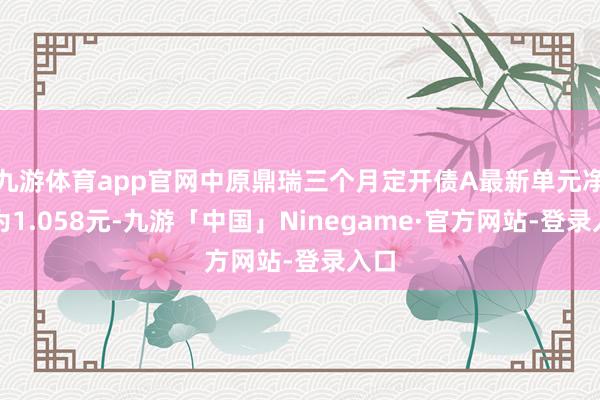 九游体育app官网中原鼎瑞三个月定开债A最新单元净值为1.058元-九游「中国」Ninegame·官方网站-登录入口