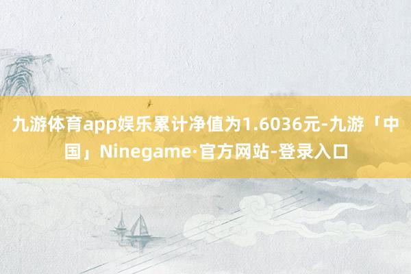 九游体育app娱乐累计净值为1.6036元-九游「中国」Ninegame·官方网站-登录入口