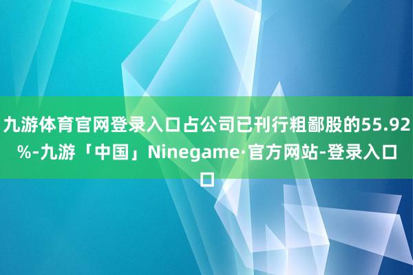 九游体育官网登录入口占公司已刊行粗鄙股的55.92%-九游「中国」Ninegame·官方网站-登录入口