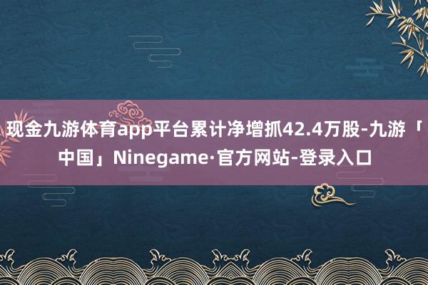 现金九游体育app平台累计净增抓42.4万股-九游「中国」Ninegame·官方网站-登录入口