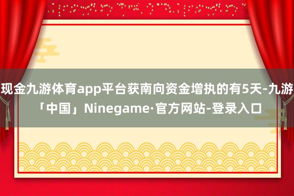 现金九游体育app平台获南向资金增执的有5天-九游「中国」Ninegame·官方网站-登录入口