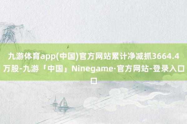 九游体育app(中国)官方网站累计净减抓3664.4万股-九游「中国」Ninegame·官方网站-登录入口