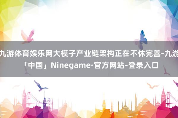 九游体育娱乐网大模子产业链架构正在不休完善-九游「中国」Ninegame·官方网站-登录入口