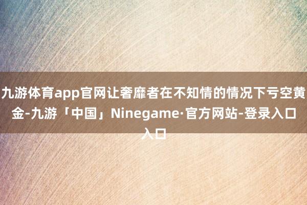 九游体育app官网让奢靡者在不知情的情况下亏空黄金-九游「中国」Ninegame·官方网站-登录入口