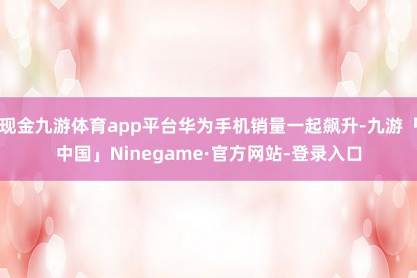 现金九游体育app平台华为手机销量一起飙升-九游「中国」Ninegame·官方网站-登录入口