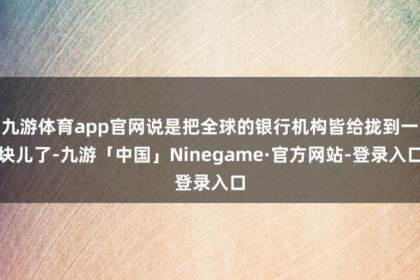 九游体育app官网说是把全球的银行机构皆给拢到一块儿了-九游「中国」Ninegame·官方网站-登录入口