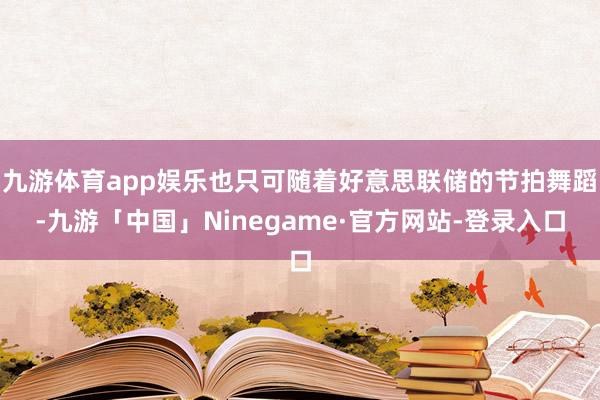 九游体育app娱乐也只可随着好意思联储的节拍舞蹈-九游「中国」Ninegame·官方网站-登录入口