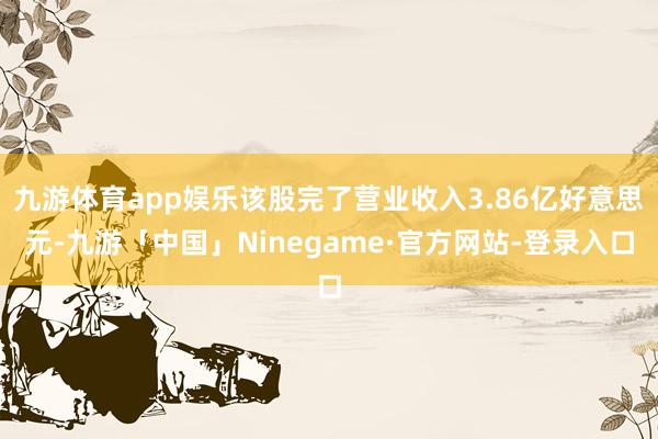 九游体育app娱乐该股完了营业收入3.86亿好意思元-九游「中国」Ninegame·官方网站-登录入口