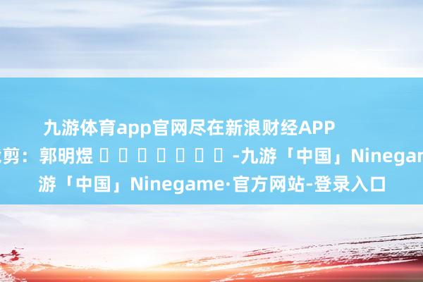 九游体育app官网尽在新浪财经APP            						包袱裁剪：郭明煜 							-九游「中国」Ninegame·官方网站-登录入口