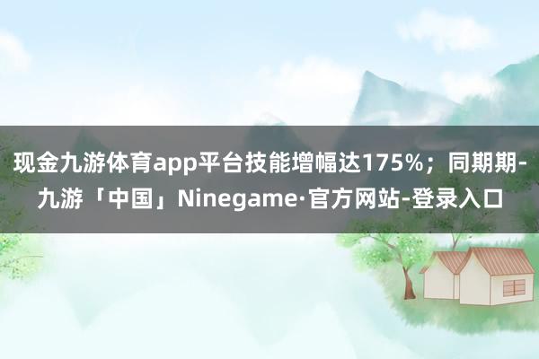 现金九游体育app平台技能增幅达175%；同期期-九游「中国」Ninegame·官方网站-登录入口