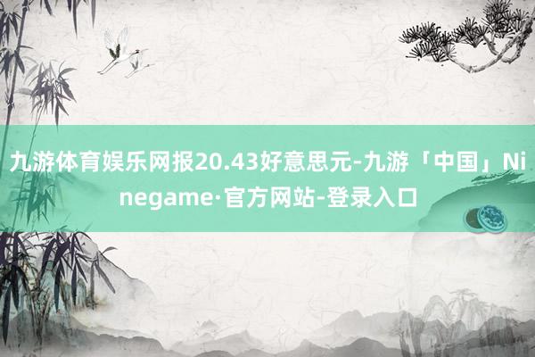 九游体育娱乐网报20.43好意思元-九游「中国」Ninegame·官方网站-登录入口