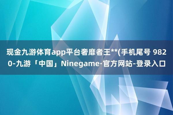 现金九游体育app平台奢靡者王**(手机尾号 9820-九游「中国」Ninegame·官方网站-登录入口