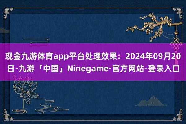 现金九游体育app平台处理效果：2024年09月20日-九游「中国」Ninegame·官方网站-登录入口