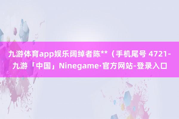 九游体育app娱乐阔绰者陈**（手机尾号 4721-九游「中国」Ninegame·官方网站-登录入口