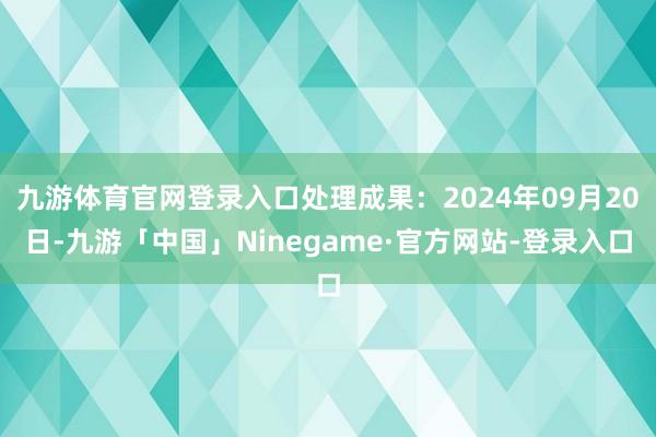 九游体育官网登录入口处理成果：2024年09月20日-九游「中国」Ninegame·官方网站-登录入口