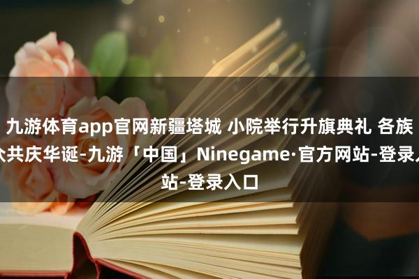 九游体育app官网新疆塔城 小院举行升旗典礼 各族大众共庆华诞-九游「中国」Ninegame·官方网站-登录入口