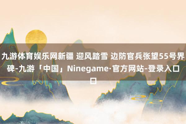 九游体育娱乐网新疆 迎风踏雪 边防官兵张望55号界碑-九游「中国」Ninegame·官方网站-登录入口