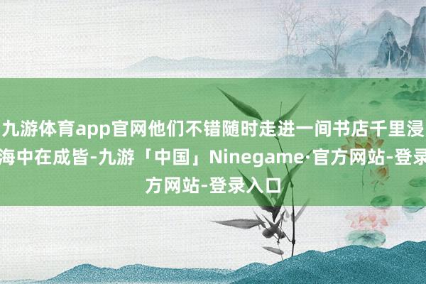 九游体育app官网他们不错随时走进一间书店千里浸在书海中在成皆-九游「中国」Ninegame·官方网站-登录入口