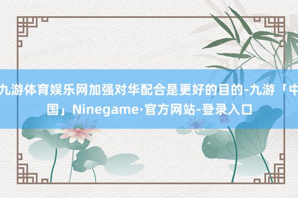 九游体育娱乐网加强对华配合是更好的目的-九游「中国」Ninegame·官方网站-登录入口