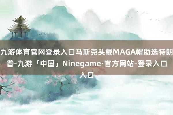 九游体育官网登录入口马斯克头戴MAGA帽助选特朗普-九游「中国」Ninegame·官方网站-登录入口