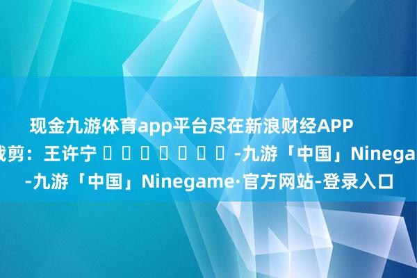 现金九游体育app平台尽在新浪财经APP            						背负裁剪：王许宁 							-九游「中国」Ninegame·官方网站-登录入口