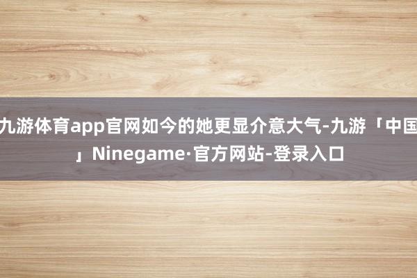 九游体育app官网如今的她更显介意大气-九游「中国」Ninegame·官方网站-登录入口