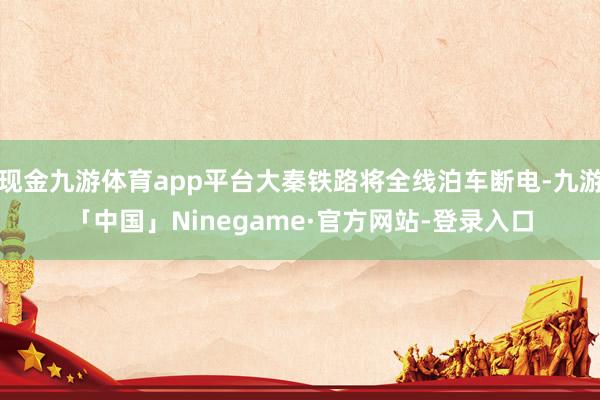 现金九游体育app平台大秦铁路将全线泊车断电-九游「中国」Ninegame·官方网站-登录入口