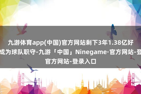 九游体育app(中国)官方网站剩下3年1.38亿好意思元成为球队职守-九游「中国」Ninegame·官方网站-登录入口