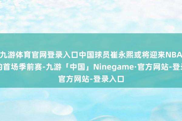 九游体育官网登录入口中国球员崔永熙或将迎来NBA生计的首场季前赛-九游「中国」Ninegame·官方网站-登录入口