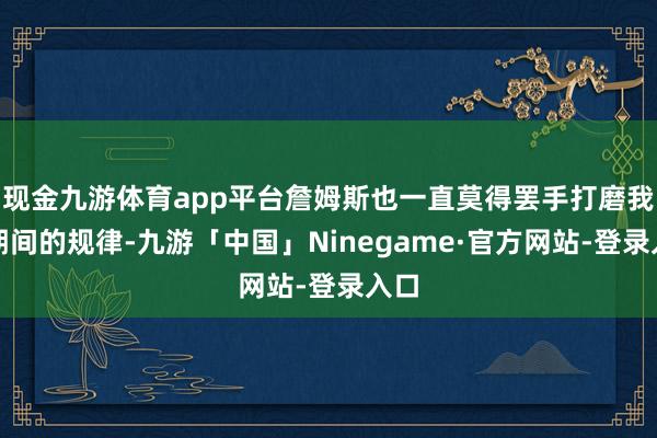 现金九游体育app平台詹姆斯也一直莫得罢手打磨我方期间的规律-九游「中国」Ninegame·官方网站-登录入口