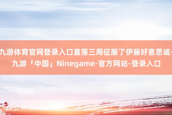 九游体育官网登录入口直落三局征服了伊藤好意思诚-九游「中国」Ninegame·官方网站-登录入口