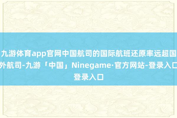 九游体育app官网中国航司的国际航班还原率远超国外航司-九游「中国」Ninegame·官方网站-登录入口