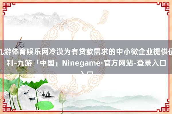 九游体育娱乐网冷漠为有贷款需求的中小微企业提供便利-九游「中国」Ninegame·官方网站-登录入口