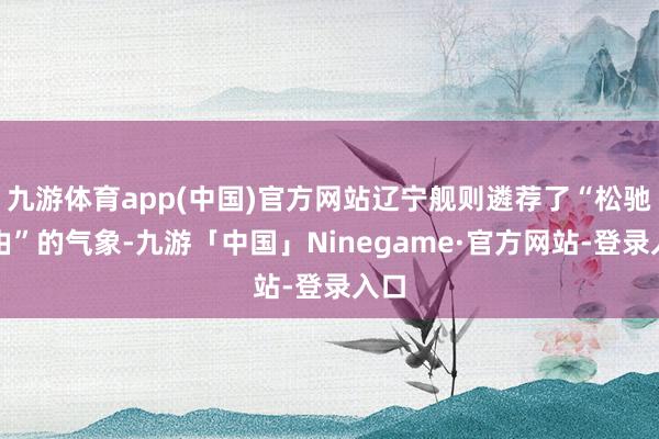 九游体育app(中国)官方网站辽宁舰则遴荐了“松驰自由”的气象-九游「中国」Ninegame·官方网站-登录入口