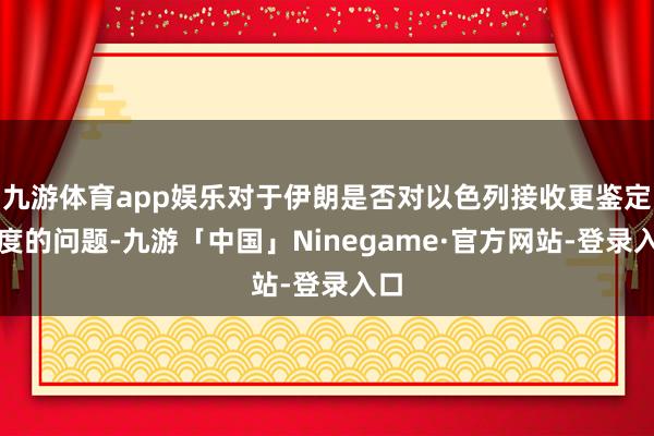 九游体育app娱乐对于伊朗是否对以色列接收更鉴定态度的问题-九游「中国」Ninegame·官方网站-登录入口