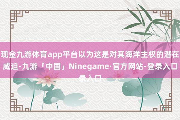 现金九游体育app平台以为这是对其海洋主权的潜在威迫-九游「中国」Ninegame·官方网站-登录入口