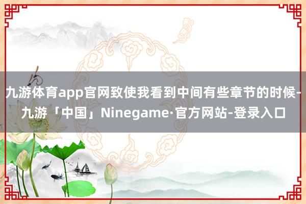 九游体育app官网致使我看到中间有些章节的时候-九游「中国」Ninegame·官方网站-登录入口